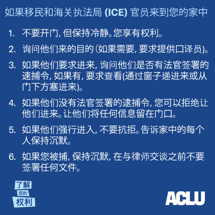 如果移民和海关执法局(ICE) 官员来到您的家中 1. 不要开门，但保持冷静。您享有权利。 2. 询问他们来的目的（如果需要，要求提供口译员)。 3. 如果他们要求进来，询问他们是否有法官签署的速捕令，如果有，要求查看(通过 窗子递进来或从门下方塞进来)。 4. 如果他们没有法官签署的逮捕令，您可以拒绝让他们进来。让他们将任何信息留在 门口。 5. 如果他们强行进入，不要抗拒。告诉家中的每个人保持沉默。 6. 如果您被捕，保持沉默，在与律师交谈之前不要签署任何文件