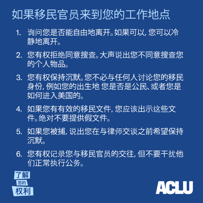如果移民官员来到您的工作地点 1. 询问您是否能自由地离开。如果可以，您可以冷静地离开。 2. 2您有权拒绝同意搜查。大声说出您不同意搜查您的个人物品。 3. 您有权保持沉默。您不必与任何人讨论您的移民身份，例如您的出生地 您是否是 公民、或者您是如何进入美国的。 4. 如果您有有效的移民文件，您应该出示这些文件。绝对不要提供假文件。 5. 如果您被捕，说出您在与律师交谈之前希望保持沉默。 6. 您有权记录您与移民官员的交往，但不要干扰他们正常执行公务。