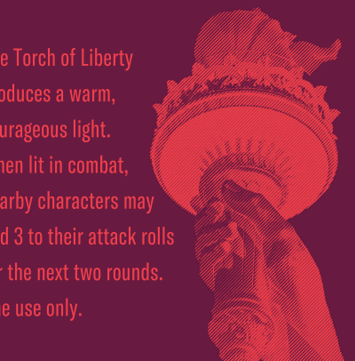 The torch of liberty produces a warm, courageous light. When lit in combat, nearby characters may add 3 to their attack rolls for the next two rounds. One use only.