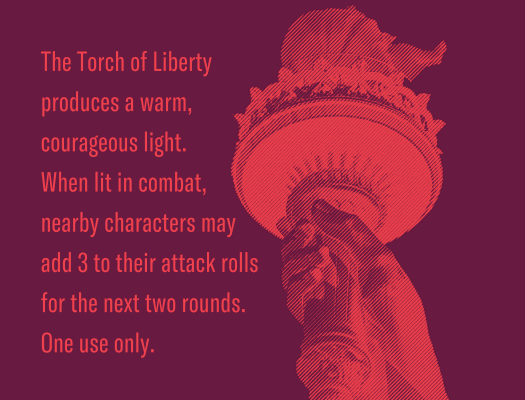 The torch of liberty produces a warm, courageous light. When lit in combat, nearby characters may add 3 to their attack rolls for the next two rounds. One use only.
