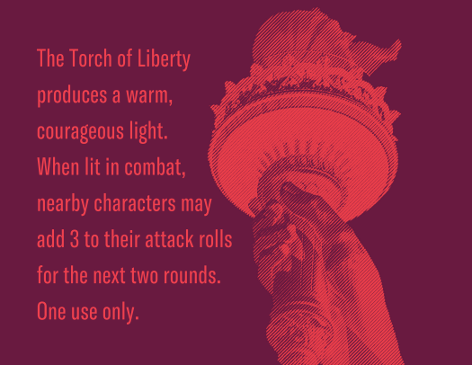 The torch of liberty produces a warm, courageous light. When lit in combat, nearby characters may add 3 to their attack rolls for the next two rounds. One use only.