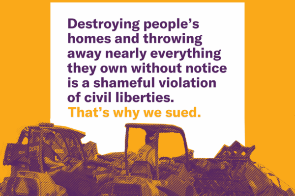 Images of equipment clearing out an encampment. Text reads: Destroying people's homes and throwing away nearly everything they own without notice is a shameful violation of civil liberties. That's why we sued.