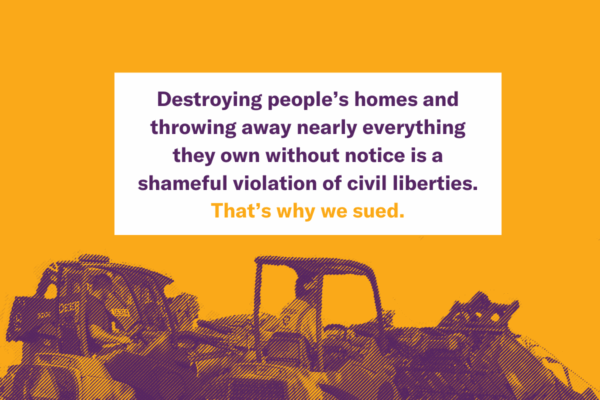 Destroying people's homes and throwing away nearly everything they own without notice is a shameful violation of civil liberties. That's why we sued.