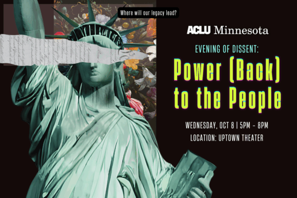 Lady liberty with her eyes covered by a portion of the constitution. Flowers behind her head. Event details in neon. Evening of Dissent: Power (Back) to the People. Wednesday October 8, 5pm to 7pm at McNamara Alumni Center. ACLU-MN logo at bottom