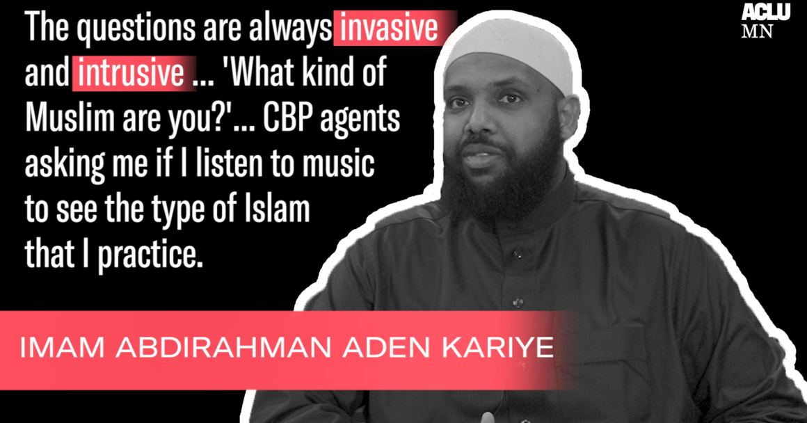Black and white image of ACLU-MN client, Abdirahman Aden Kariye, with text quote reading "The questions are always invasive and intrusive...'What kind of Muslim are you?'...CBP agents asking me if I listen to music to see the type of Islam I practice."